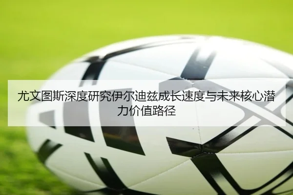 尤文图斯深度研究伊尔迪兹成长速度与未来核心潜力价值路径