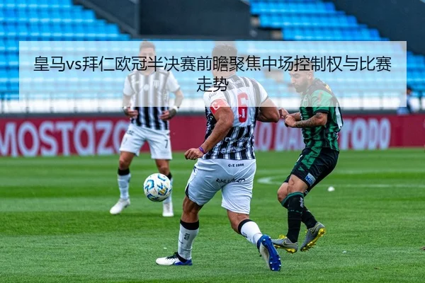 皇马vs拜仁欧冠半决赛前瞻聚焦中场控制权与比赛走势